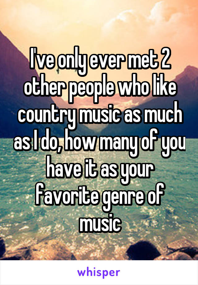I've only ever met 2 other people who like country music as much as I do, how many of you have it as your favorite genre of music