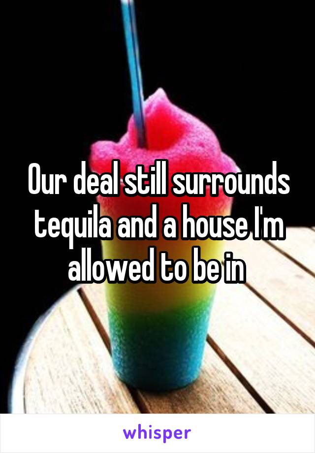 Our deal still surrounds tequila and a house I'm allowed to be in 