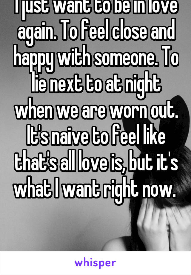 I just want to be in love again. To feel close and happy with someone. To lie next to at night when we are worn out. It's naive to feel like that's all love is, but it's what I want right now.  


