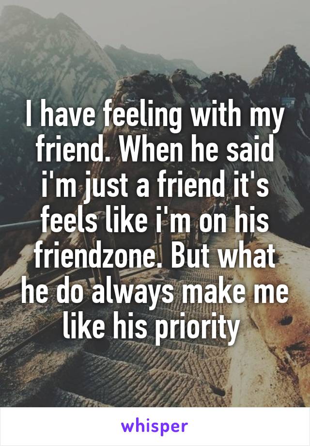 I have feeling with my friend. When he said i'm just a friend it's feels like i'm on his friendzone. But what he do always make me like his priority 