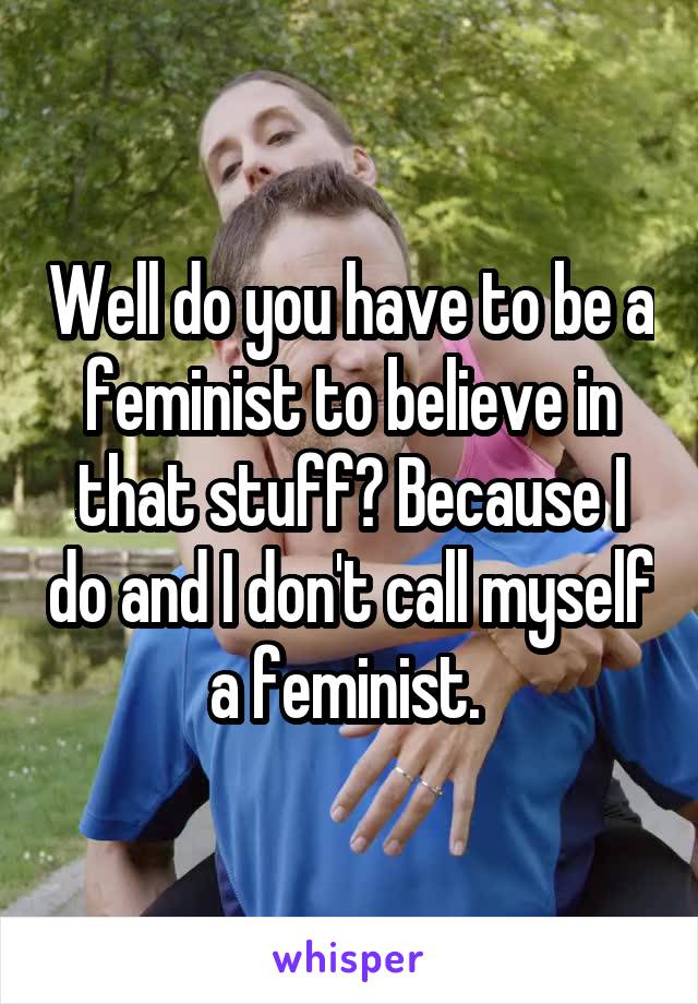 Well do you have to be a feminist to believe in that stuff? Because I do and I don't call myself a feminist. 