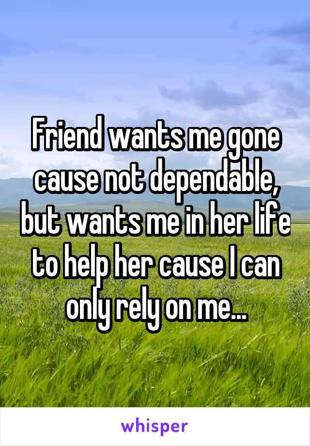 Friend wants me gone cause not dependable, but wants me in her life to help her cause I can only rely on me...