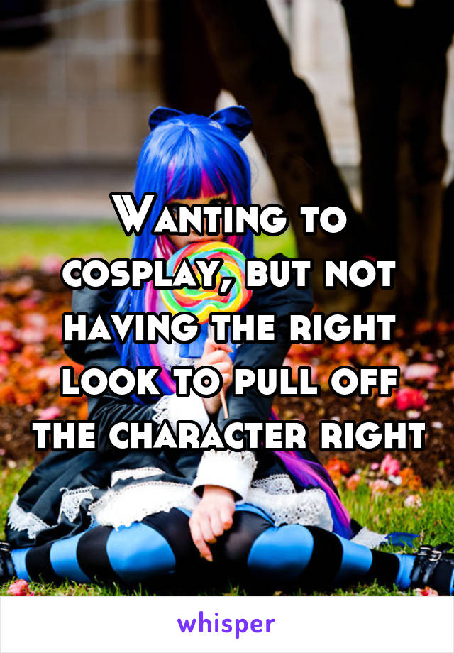 Wanting to cosplay, but not having the right look to pull off the character right