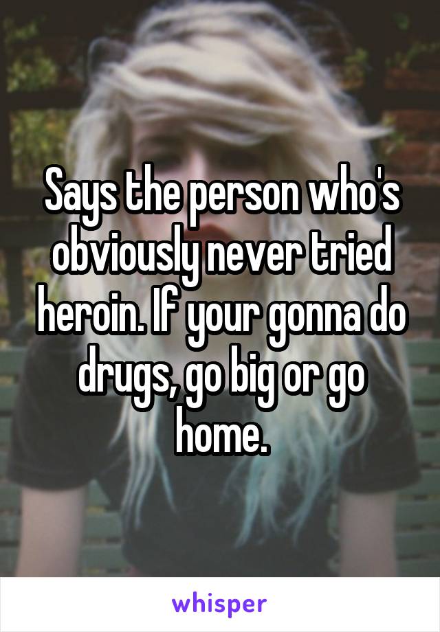 Says the person who's obviously never tried heroin. If your gonna do drugs, go big or go home.