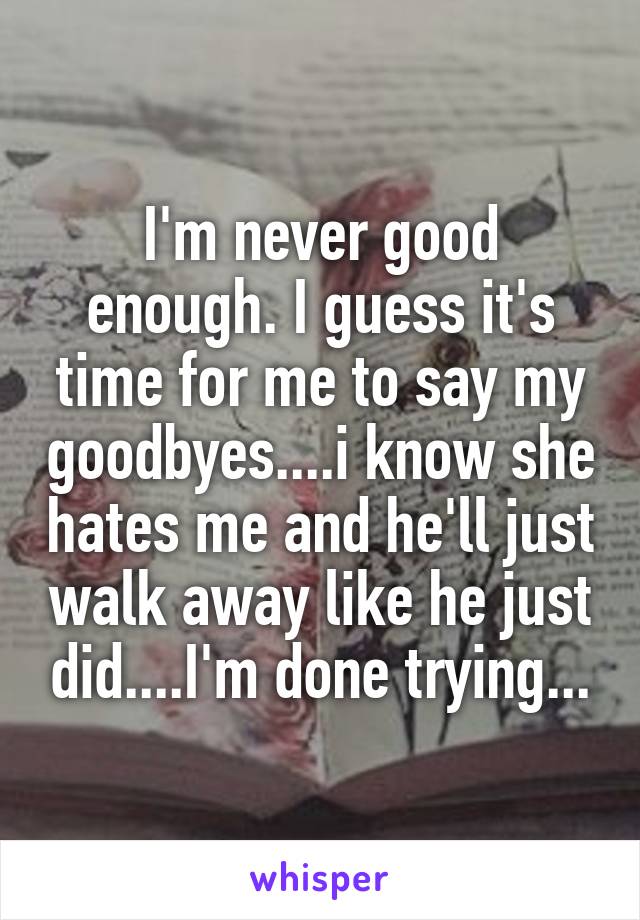 I'm never good enough. I guess it's time for me to say my goodbyes....i know she hates me and he'll just walk away like he just did....I'm done trying...