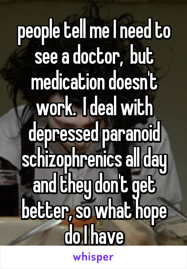 people tell me I need to see a doctor,  but medication doesn't work.  I deal with depressed paranoid schizophrenics all day and they don't get better, so what hope do I have