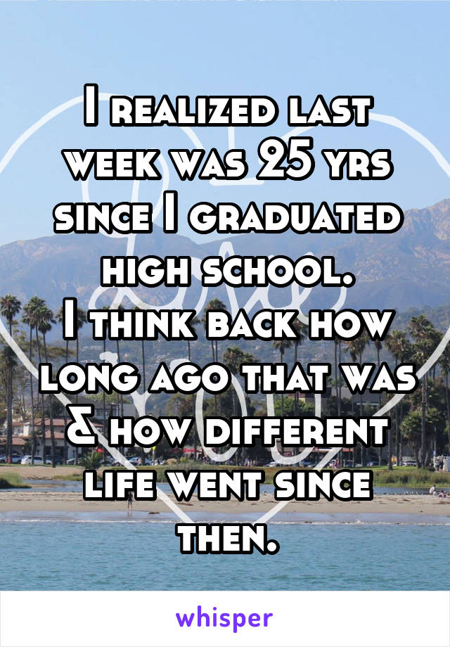 I realized last week was 25 yrs since I graduated high school.
I think back how long ago that was & how different life went since then.
