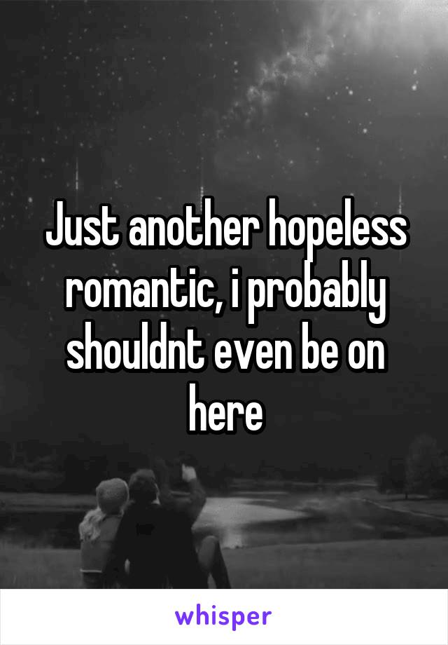 Just another hopeless romantic, i probably shouldnt even be on here