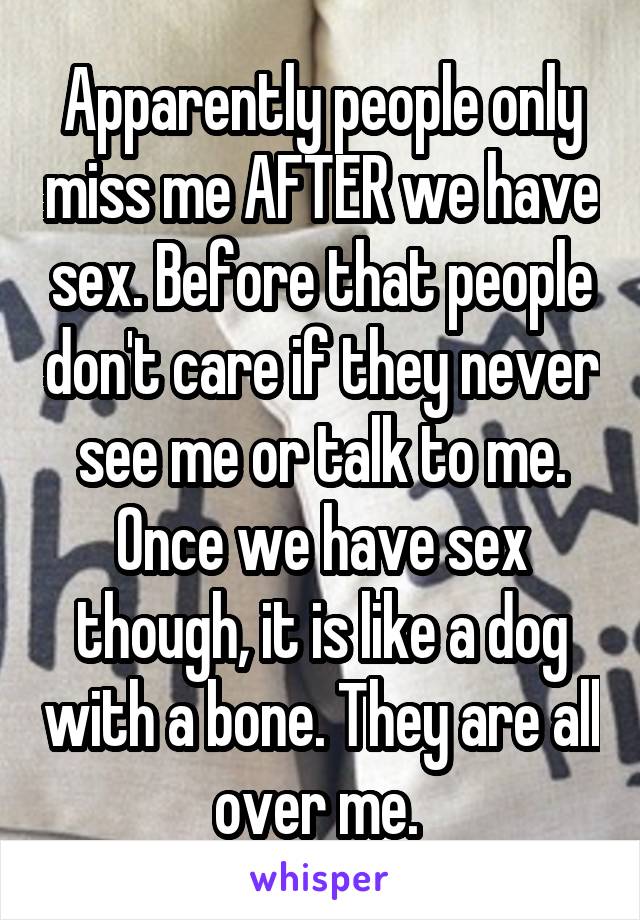 Apparently people only miss me AFTER we have sex. Before that people don't care if they never see me or talk to me. Once we have sex though, it is like a dog with a bone. They are all over me. 