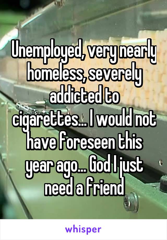 Unemployed, very nearly homeless, severely addicted to cigarettes... I would not have foreseen this year ago... God I just need a friend