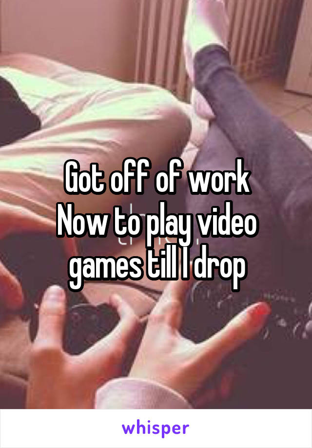 Got off of work
Now to play video games till I drop