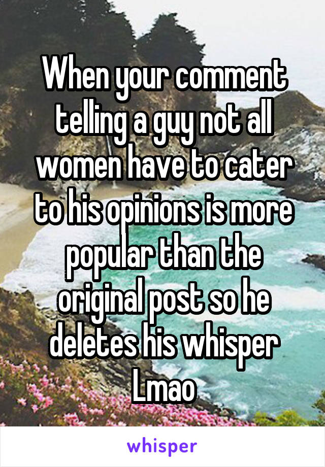 When your comment telling a guy not all women have to cater to his opinions is more popular than the original post so he deletes his whisper
Lmao