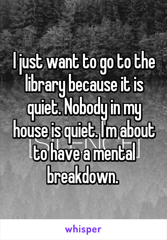 I just want to go to the library because it is quiet. Nobody in my house is quiet. I'm about to have a mental breakdown. 
