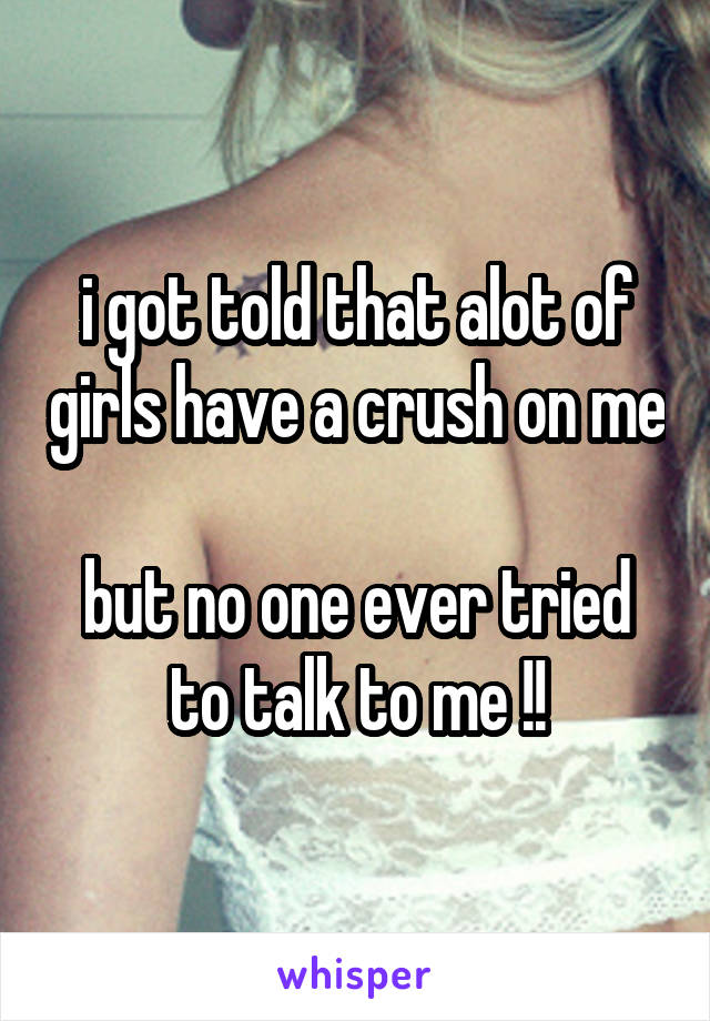 i got told that alot of girls have a crush on me 
but no one ever tried to talk to me !!