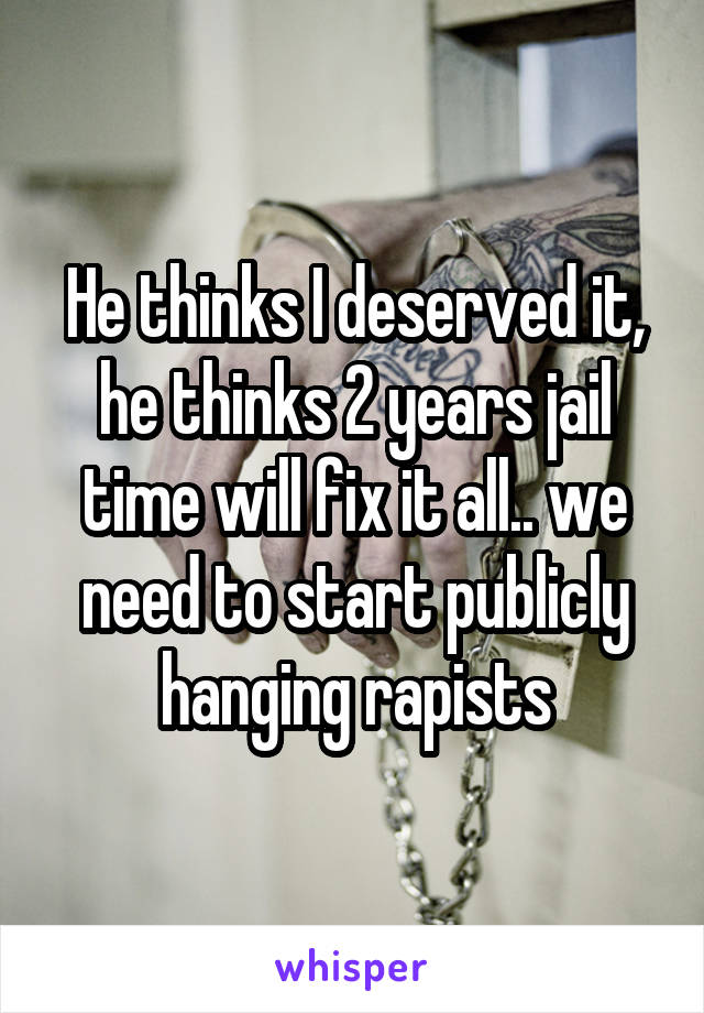 He thinks I deserved it, he thinks 2 years jail time will fix it all.. we need to start publicly hanging rapists