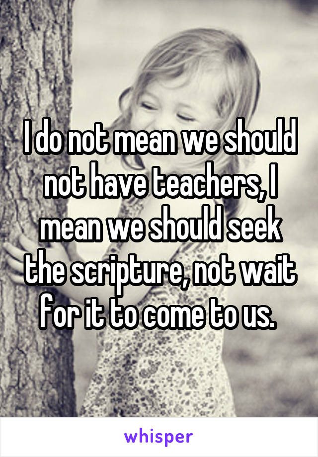 I do not mean we should not have teachers, I mean we should seek the scripture, not wait for it to come to us. 