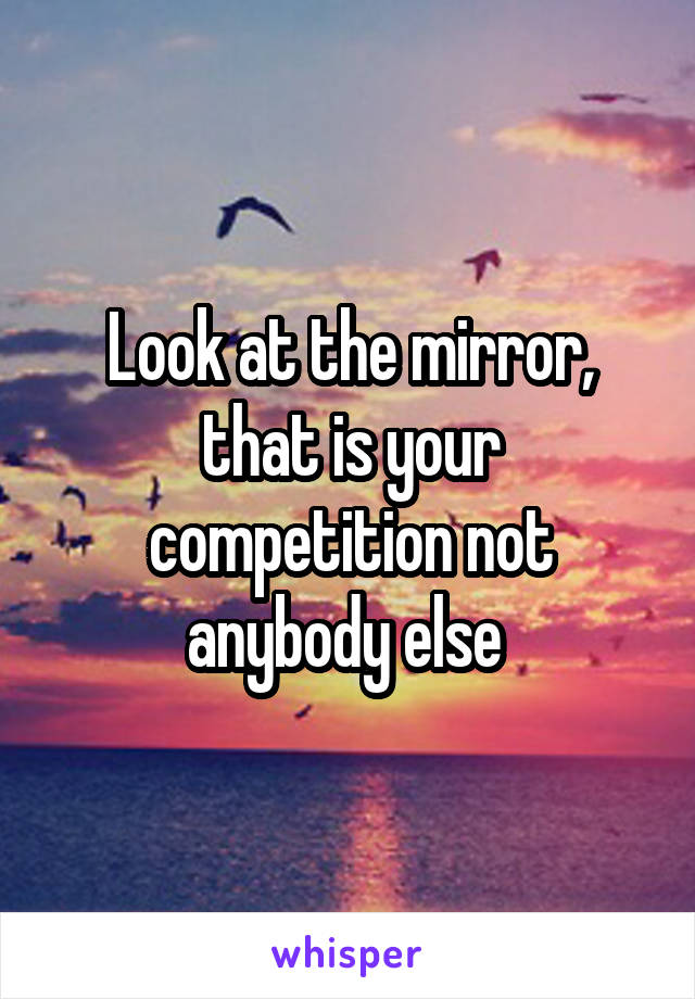 Look at the mirror, that is your competition not anybody else 