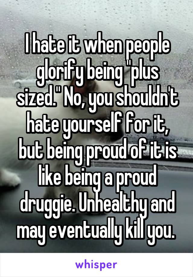 I hate it when people glorify being "plus sized." No, you shouldn't hate yourself for it, but being proud of it is like being a proud druggie. Unhealthy and may eventually kill you. 