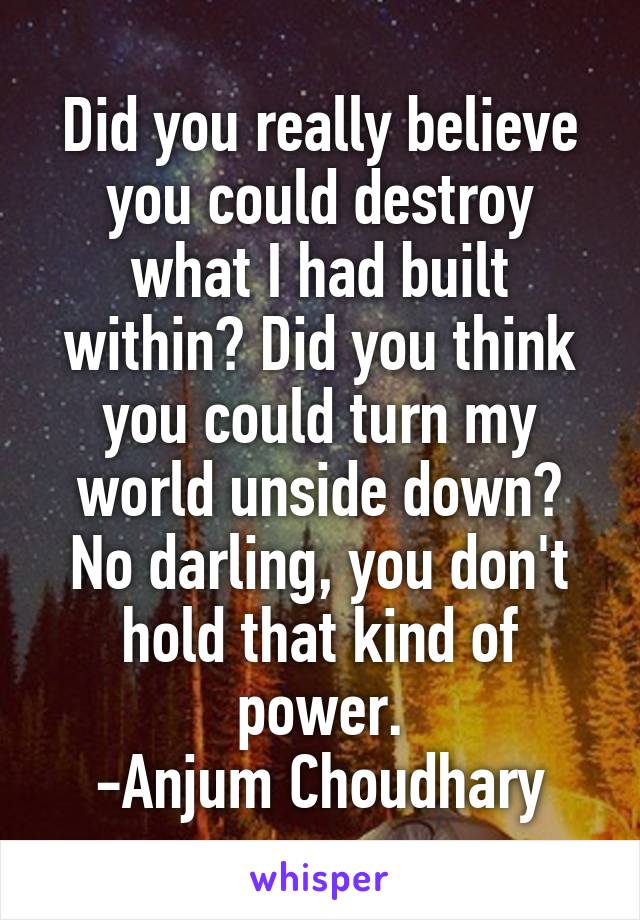 Did you really believe you could destroy what I had built within? Did you think you could turn my world unside down? No darling, you don't hold that kind of power.
-Anjum Choudhary