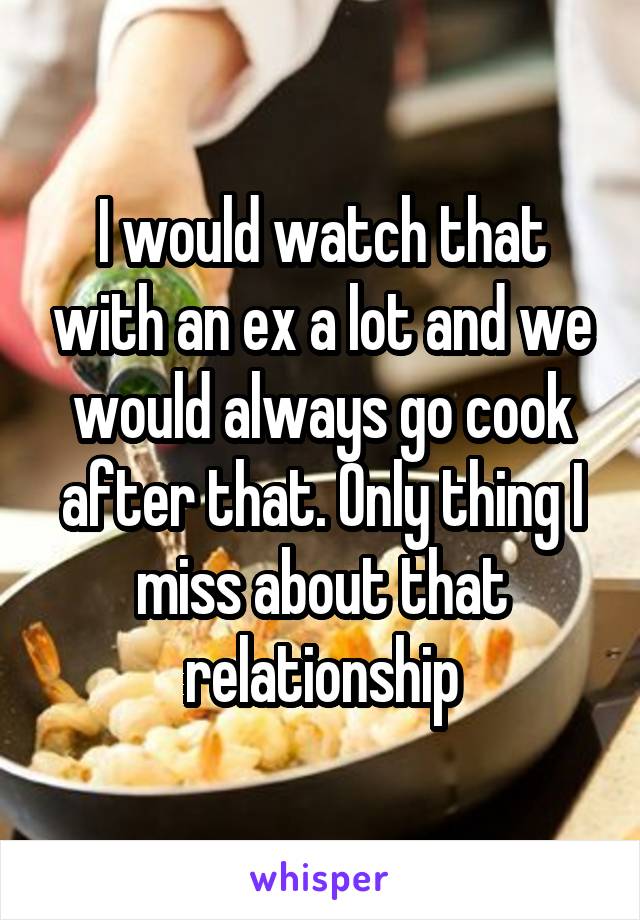 I would watch that with an ex a lot and we would always go cook after that. Only thing I miss about that relationship