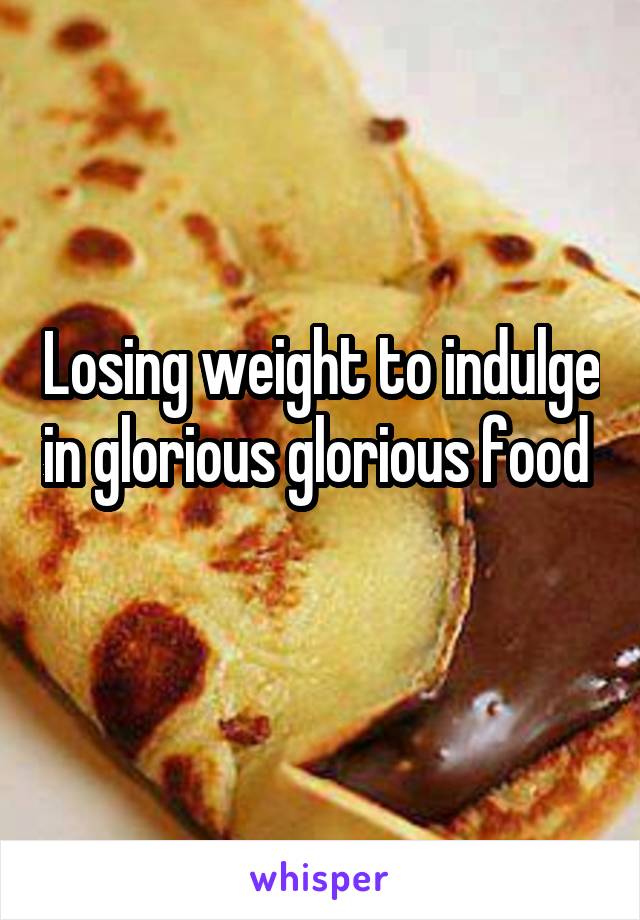 Losing weight to indulge in glorious glorious food 
