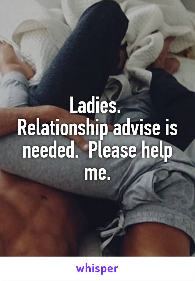 Ladies. 
Relationship advise is needed.  Please help me.