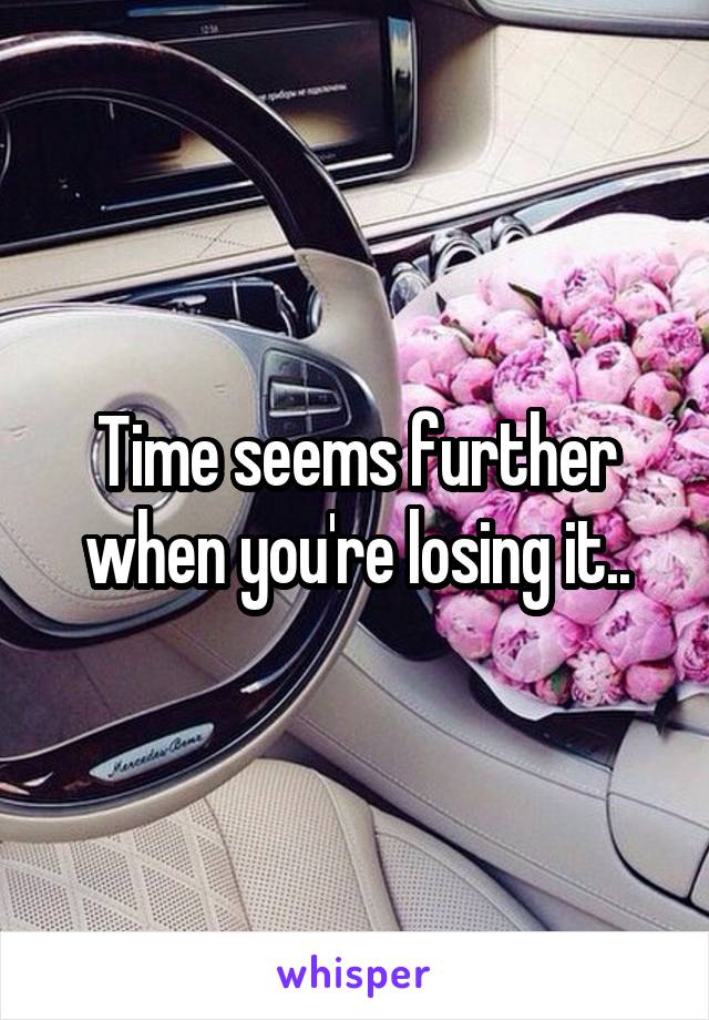 Time seems further when you're losing it..