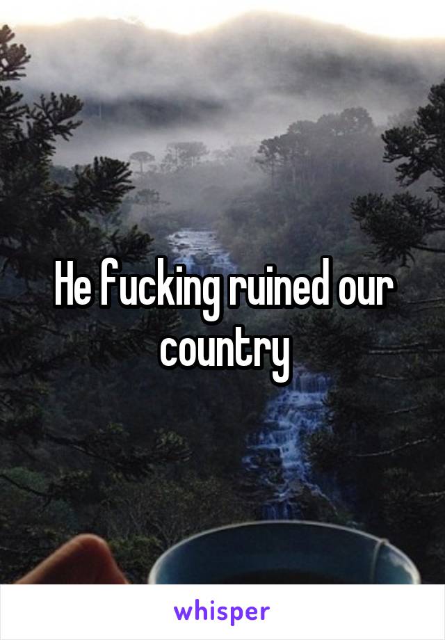 He fucking ruined our country