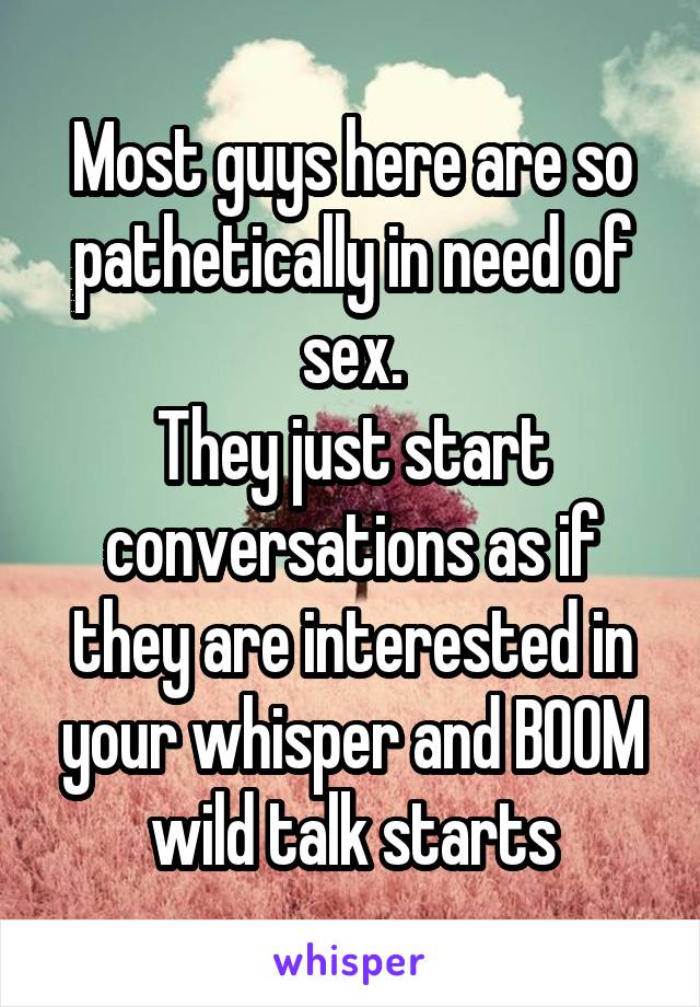 Most guys here are so pathetically in need of sex.
They just start conversations as if they are interested in your whisper and BOOM wild talk starts