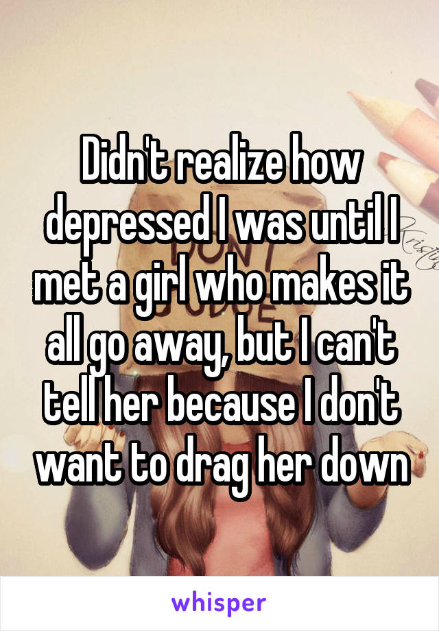 Didn't realize how depressed I was until I met a girl who makes it all go away, but I can't tell her because I don't want to drag her down