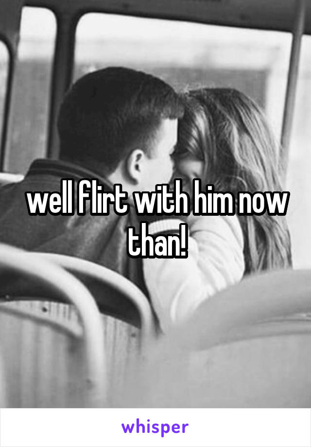 well flirt with him now than!