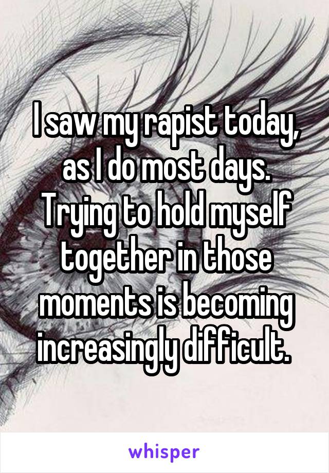 I saw my rapist today, as I do most days. Trying to hold myself together in those moments is becoming increasingly difficult. 