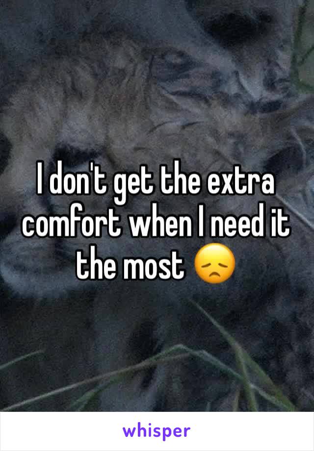 I don't get the extra comfort when I need it the most 😞
