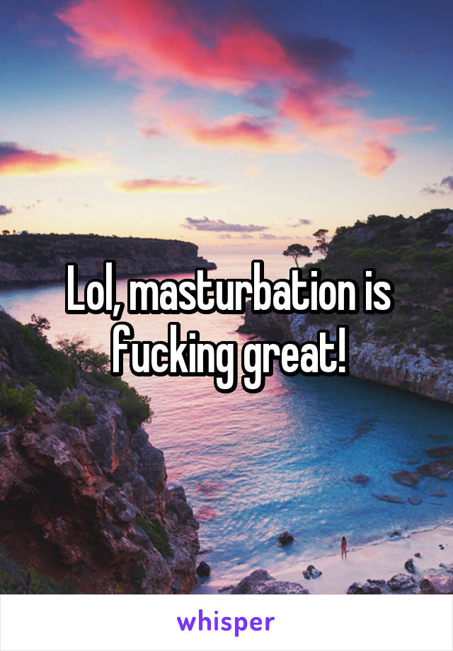 Lol, masturbation is fucking great!