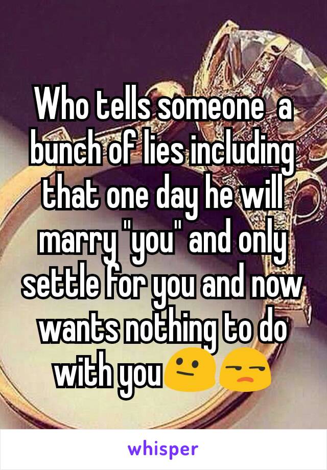 Who tells someone  a bunch of lies including that one day he will marry "you" and only settle for you and now wants nothing to do with you😐😒