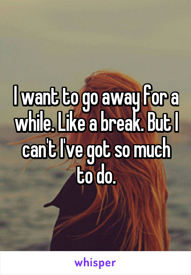 I want to go away for a while. Like a break. But I can't I've got so much to do.