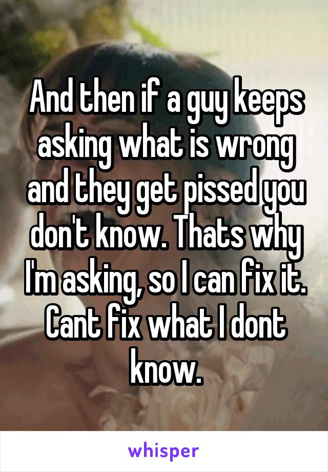 And then if a guy keeps asking what is wrong and they get pissed you don't know. Thats why I'm asking, so I can fix it. Cant fix what I dont know.