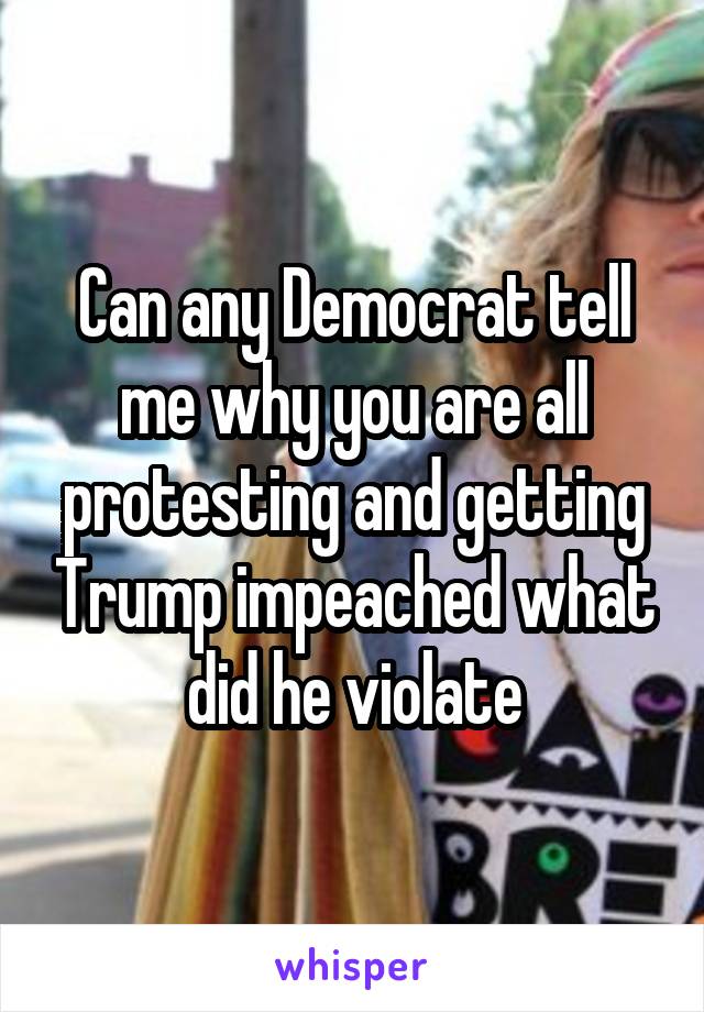 Can any Democrat tell me why you are all protesting and getting Trump impeached what did he violate