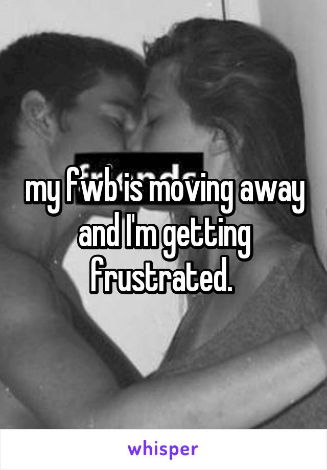 my fwb is moving away and I'm getting frustrated. 