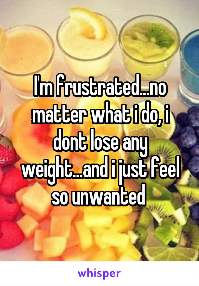 I'm frustrated...no matter what i do, i dont lose any weight...and i just feel so unwanted 