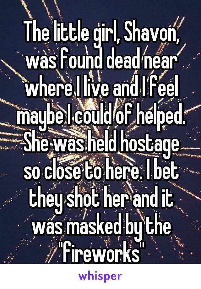 The little girl, Shavon, was found dead near where I live and I feel maybe I could of helped. She was held hostage so close to here. I bet they shot her and it was masked by the "fireworks"