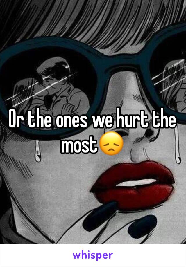 Or the ones we hurt the most😞