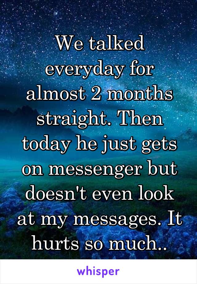 We talked everyday for almost 2 months straight. Then today he just gets on messenger but doesn't even look at my messages. It hurts so much..
