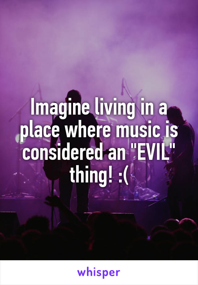 Imagine living in a place where music is considered an "EVIL" thing! :(