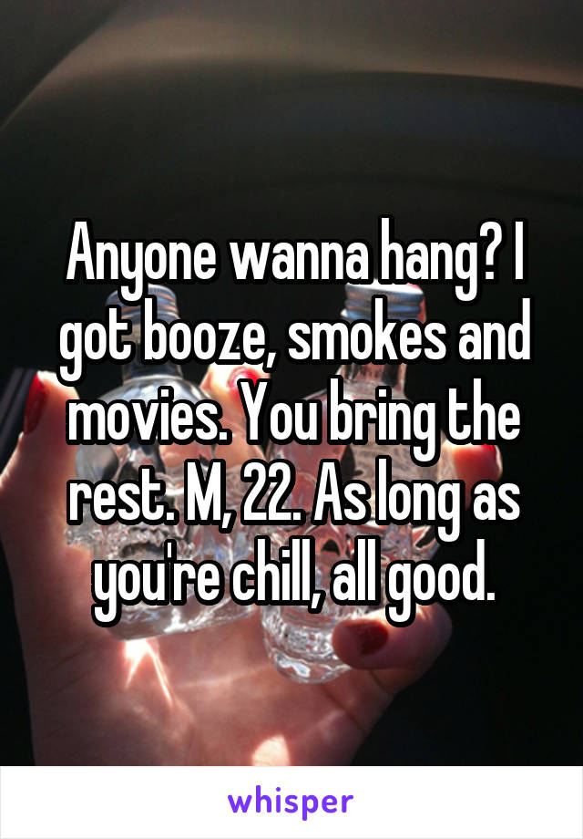 Anyone wanna hang? I got booze, smokes and movies. You bring the rest. M, 22. As long as you're chill, all good.