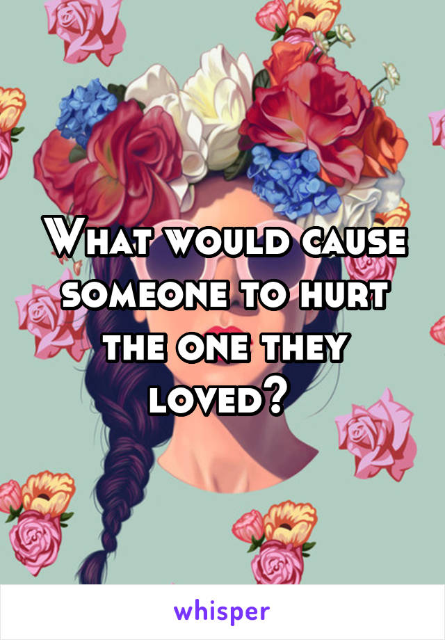What would cause someone to hurt the one they loved? 