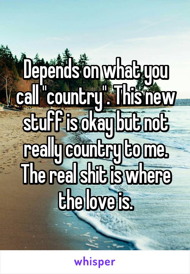 Depends on what you call "country". This new stuff is okay but not really country to me. The real shit is where the love is.