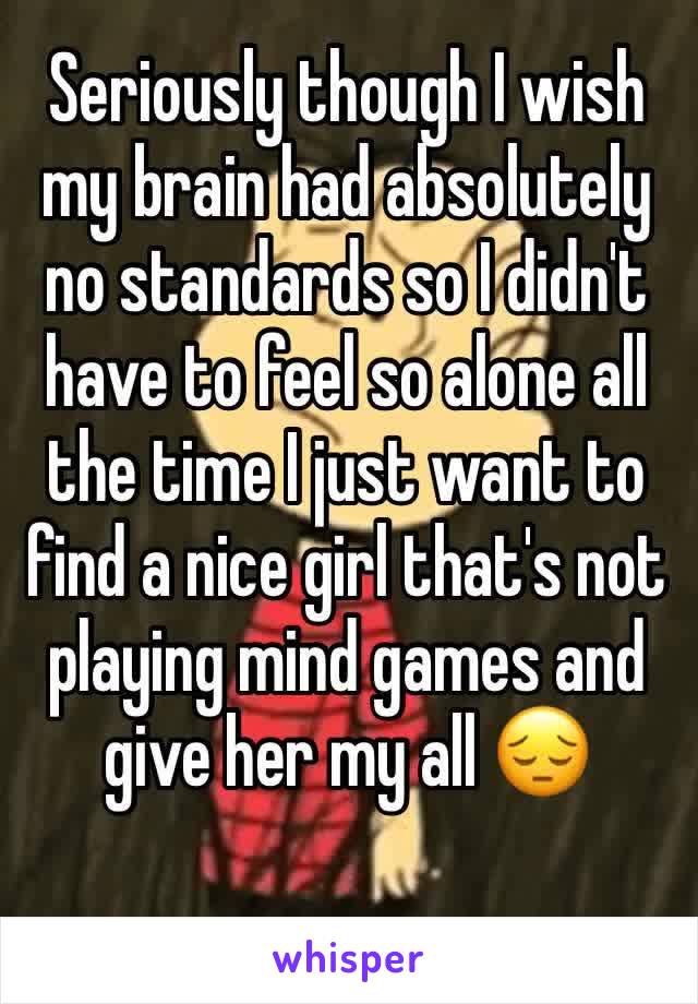 Seriously though I wish my brain had absolutely no standards so I didn't have to feel so alone all the time I just want to find a nice girl that's not playing mind games and give her my all 😔