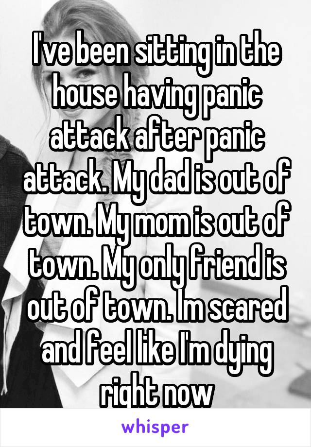 I've been sitting in the house having panic attack after panic attack. My dad is out of town. My mom is out of town. My only friend is out of town. Im scared and feel like I'm dying right now