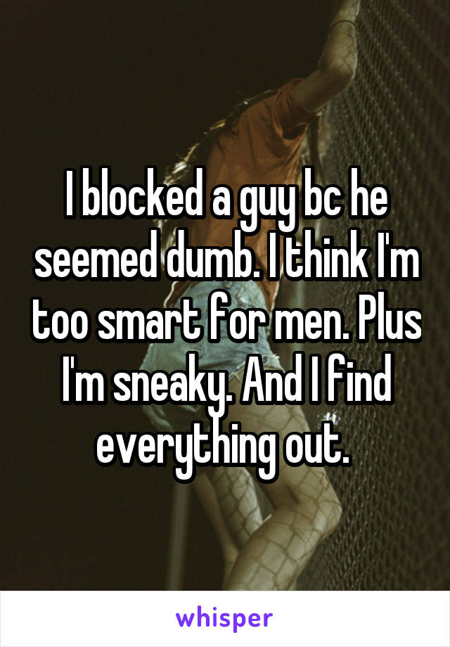 I blocked a guy bc he seemed dumb. I think I'm too smart for men. Plus I'm sneaky. And I find everything out. 